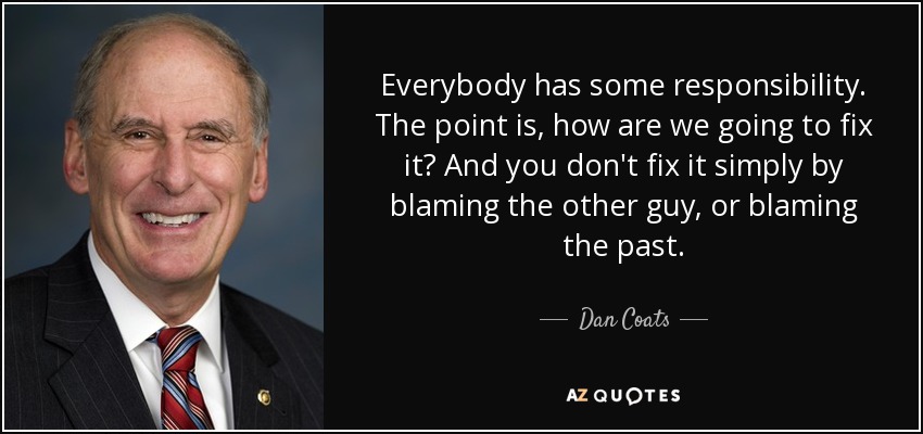 Everybody has some responsibility. The point is, how are we going to fix it? And you don't fix it simply by blaming the other guy, or blaming the past. - Dan Coats