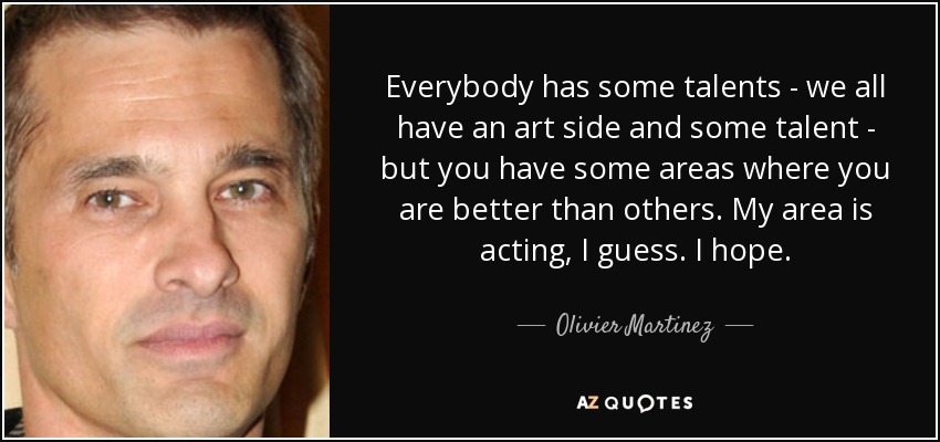 Everybody has some talents - we all have an art side and some talent - but you have some areas where you are better than others. My area is acting, I guess. I hope. - Olivier Martinez