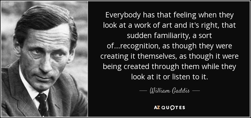 Everybody has that feeling when they look at a work of art and it's right, that sudden familiarity, a sort of...recognition, as though they were creating it themselves, as though it were being created through them while they look at it or listen to it. - William Gaddis