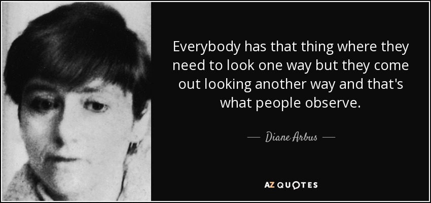 Everybody has that thing where they need to look one way but they come out looking another way and that's what people observe. - Diane Arbus