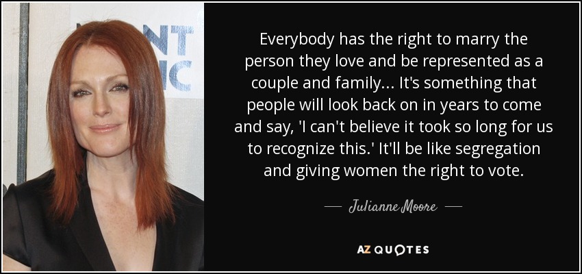 Everybody has the right to marry the person they love and be represented as a couple and family... It's something that people will look back on in years to come and say, 'I can't believe it took so long for us to recognize this.' It'll be like segregation and giving women the right to vote. - Julianne Moore