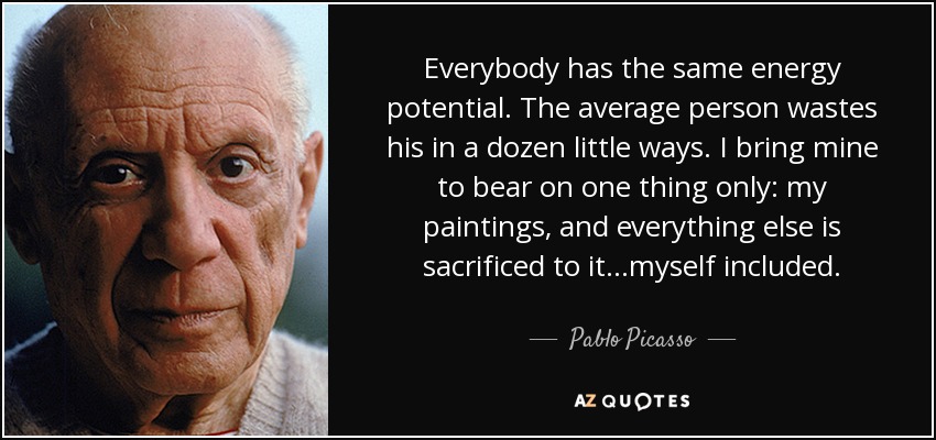 Everybody has the same energy potential. The average person wastes his in a dozen little ways. I bring mine to bear on one thing only: my paintings, and everything else is sacrificed to it...myself included. - Pablo Picasso