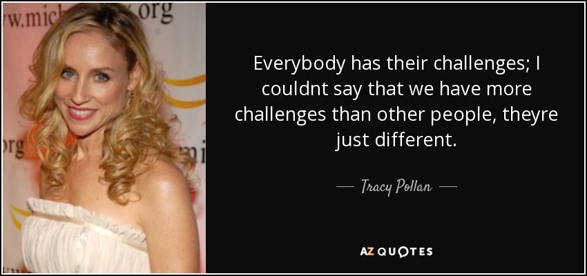 Everybody has their challenges; I couldnt say that we have more challenges than other people, theyre just different. - Tracy Pollan