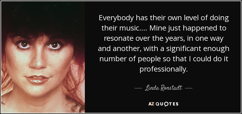 Everybody has their own level of doing their music. ... Mine just happened to resonate over the years, in one way and another, with a significant enough number of people so that I could do it professionally. - Linda Ronstadt