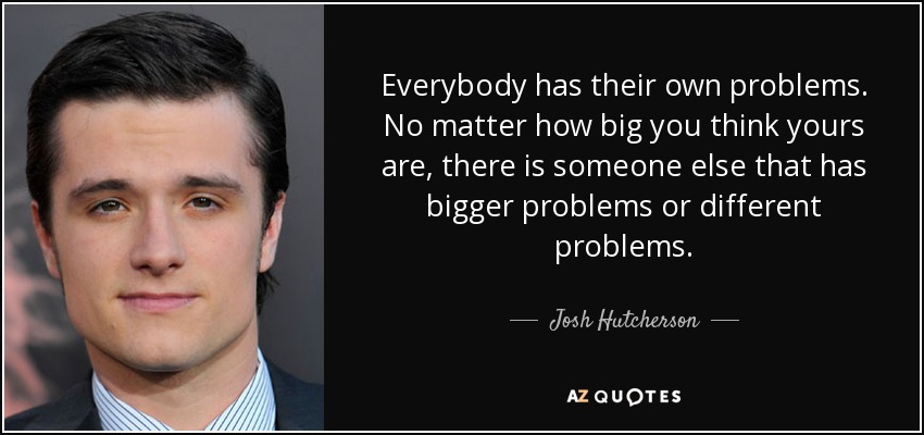 Everybody has their own problems. No matter how big you think yours are, there is someone else that has bigger problems or different problems. - Josh Hutcherson