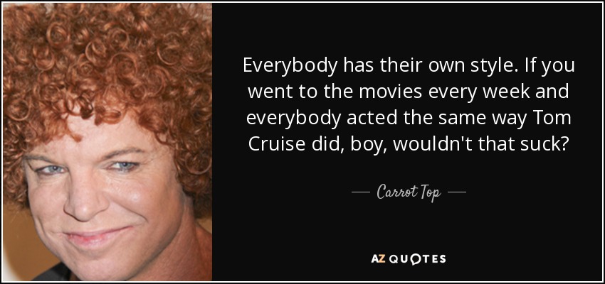 Everybody has their own style. If you went to the movies every week and everybody acted the same way Tom Cruise did, boy, wouldn't that suck? - Carrot Top