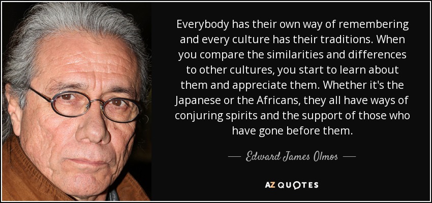 Everybody has their own way of remembering and every culture has their traditions. When you compare the similarities and differences to other cultures, you start to learn about them and appreciate them. Whether it's the Japanese or the Africans, they all have ways of conjuring spirits and the support of those who have gone before them. - Edward James Olmos