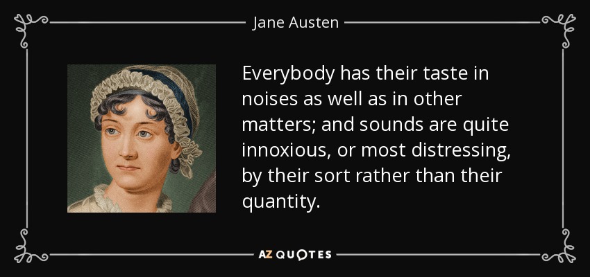 Everybody has their taste in noises as well as in other matters; and sounds are quite innoxious, or most distressing, by their sort rather than their quantity. - Jane Austen