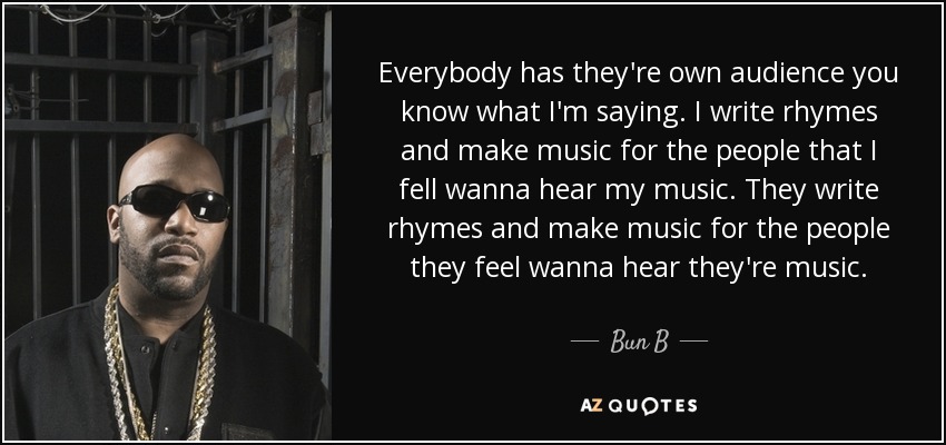 Everybody has they're own audience you know what I'm saying. I write rhymes and make music for the people that I fell wanna hear my music. They write rhymes and make music for the people they feel wanna hear they're music. - Bun B