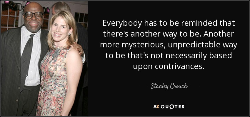 Everybody has to be reminded that there's another way to be. Another more mysterious, unpredictable way to be that's not necessarily based upon contrivances. - Stanley Crouch