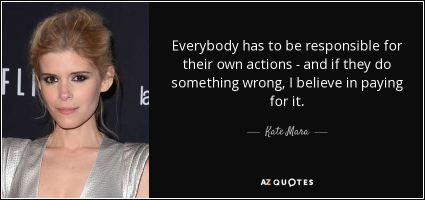 Everybody has to be responsible for their own actions - and if they do something wrong, I believe in paying for it. - Kate Mara