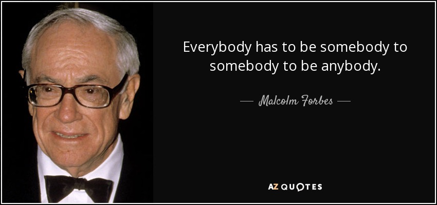 Everybody has to be somebody to somebody to be anybody. - Malcolm Forbes