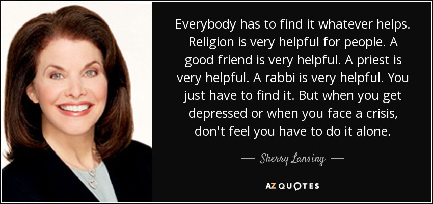 Everybody has to find it whatever helps. Religion is very helpful for people. A good friend is very helpful. A priest is very helpful. A rabbi is very helpful. You just have to find it. But when you get depressed or when you face a crisis, don't feel you have to do it alone. - Sherry Lansing