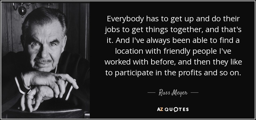 Everybody has to get up and do their jobs to get things together, and that's it. And I've always been able to find a location with friendly people I've worked with before, and then they like to participate in the profits and so on. - Russ Meyer