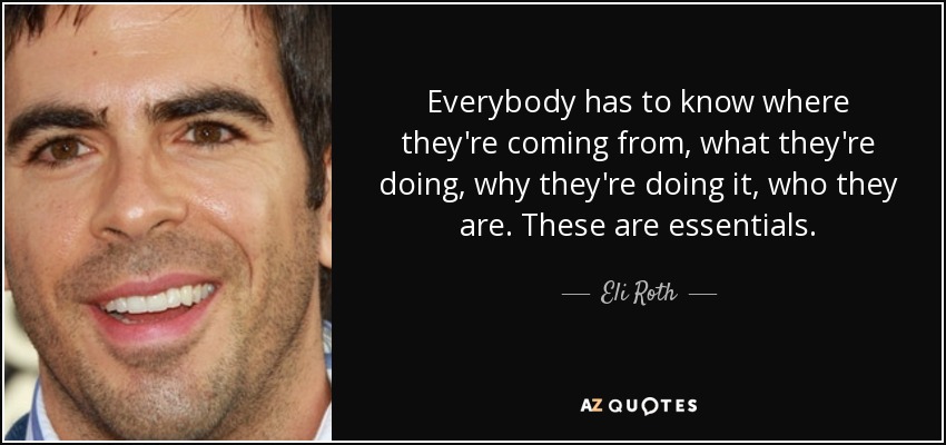 Everybody has to know where they're coming from, what they're doing, why they're doing it, who they are. These are essentials. - Eli Roth