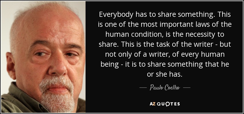 Everybody has to share something. This is one of the most important laws of the human condition, is the necessity to share. This is the task of the writer - but not only of a writer, of every human being - it is to share something that he or she has. - Paulo Coelho