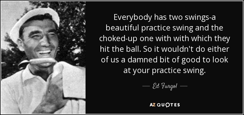 Everybody has two swings-a beautiful practice swing and the choked-up one with with which they hit the ball. So it wouldn't do either of us a damned bit of good to look at your practice swing. - Ed Furgol
