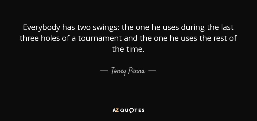 Everybody has two swings: the one he uses during the last three holes of a tournament and the one he uses the rest of the time. - Toney Penna