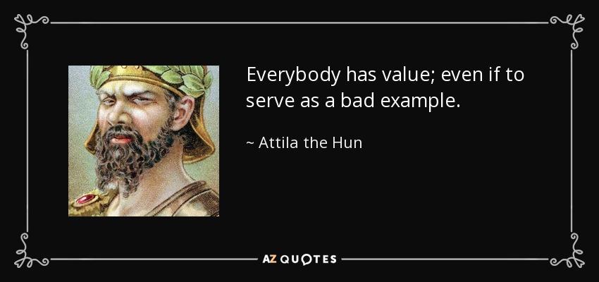 Everybody has value; even if to serve as a bad example. - Attila the Hun