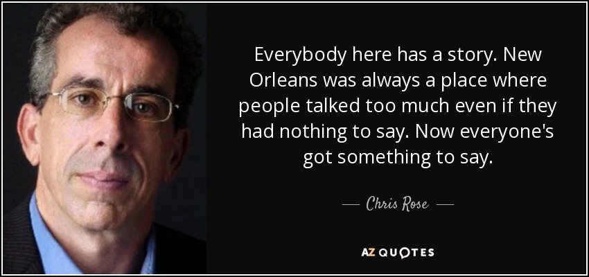 Everybody here has a story. New Orleans was always a place where people talked too much even if they had nothing to say. Now everyone's got something to say. - Chris Rose