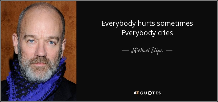 Everybody hurts sometimes Everybody cries - Michael Stipe
