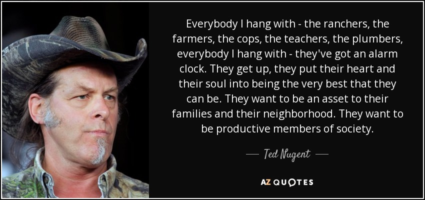 Everybody I hang with - the ranchers, the farmers, the cops, the teachers, the plumbers, everybody I hang with - they've got an alarm clock. They get up, they put their heart and their soul into being the very best that they can be. They want to be an asset to their families and their neighborhood. They want to be productive members of society. - Ted Nugent