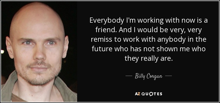 Everybody I'm working with now is a friend. And I would be very, very remiss to work with anybody in the future who has not shown me who they really are. - Billy Corgan