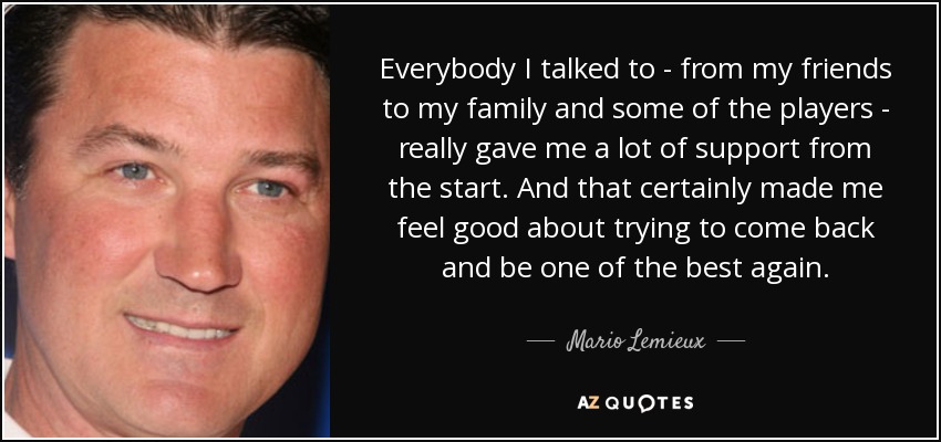 Everybody I talked to - from my friends to my family and some of the players - really gave me a lot of support from the start. And that certainly made me feel good about trying to come back and be one of the best again. - Mario Lemieux