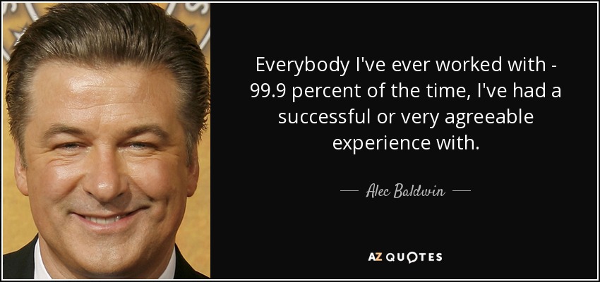 Everybody I've ever worked with - 99.9 percent of the time, I've had a successful or very agreeable experience with. - Alec Baldwin