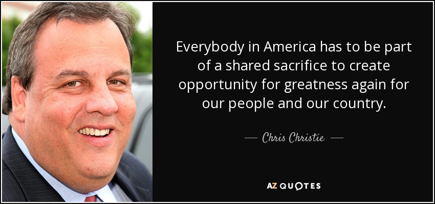 Everybody in America has to be part of a shared sacrifice to create opportunity for greatness again for our people and our country. - Chris Christie