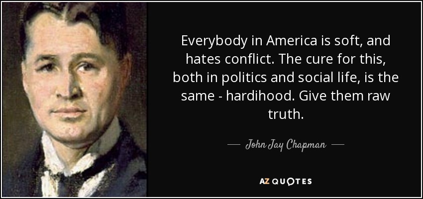 Everybody in America is soft, and hates conflict. The cure for this, both in politics and social life, is the same - hardihood. Give them raw truth. - John Jay Chapman