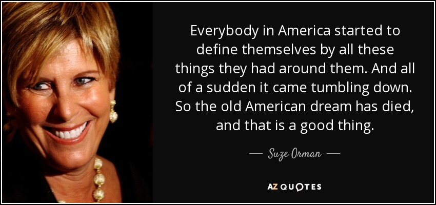 Everybody in America started to define themselves by all these things they had around them. And all of a sudden it came tumbling down. So the old American dream has died, and that is a good thing. - Suze Orman