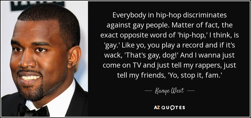 Everybody in hip-hop discriminates against gay people. Matter of fact, the exact opposite word of 'hip-hop,' I think, is 'gay.' Like yo, you play a record and if it's wack, 'That's gay, dog!' And I wanna just come on TV and just tell my rappers, just tell my friends, 'Yo, stop it, fam.' - Kanye West