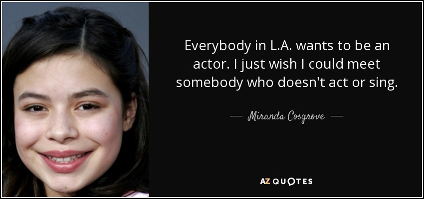 Everybody in L.A. wants to be an actor. I just wish I could meet somebody who doesn't act or sing. - Miranda Cosgrove