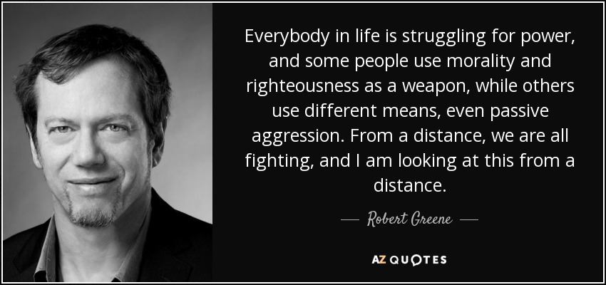 Everybody in life is struggling for power, and some people use morality and righteousness as a weapon, while others use different means, even passive aggression. From a distance, we are all fighting, and I am looking at this from a distance. - Robert Greene