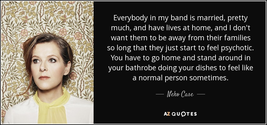 Everybody in my band is married, pretty much, and have lives at home, and I don't want them to be away from their families so long that they just start to feel psychotic. You have to go home and stand around in your bathrobe doing your dishes to feel like a normal person sometimes. - Neko Case