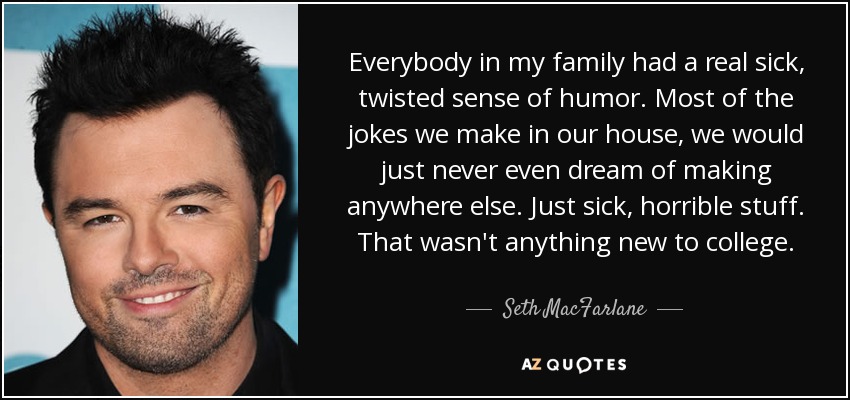 Everybody in my family had a real sick, twisted sense of humor. Most of the jokes we make in our house, we would just never even dream of making anywhere else. Just sick, horrible stuff. That wasn't anything new to college. - Seth MacFarlane