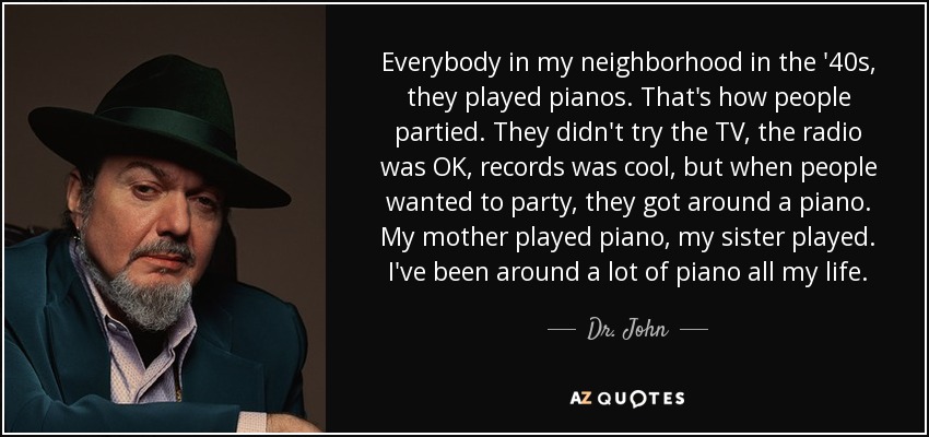 Everybody in my neighborhood in the '40s, they played pianos. That's how people partied. They didn't try the TV, the radio was OK, records was cool, but when people wanted to party, they got around a piano. My mother played piano, my sister played. I've been around a lot of piano all my life. - Dr. John