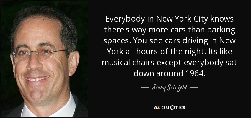 Everybody in New York City knows there's way more cars than parking spaces. You see cars driving in New York all hours of the night. Its like musical chairs except everybody sat down around 1964. - Jerry Seinfeld