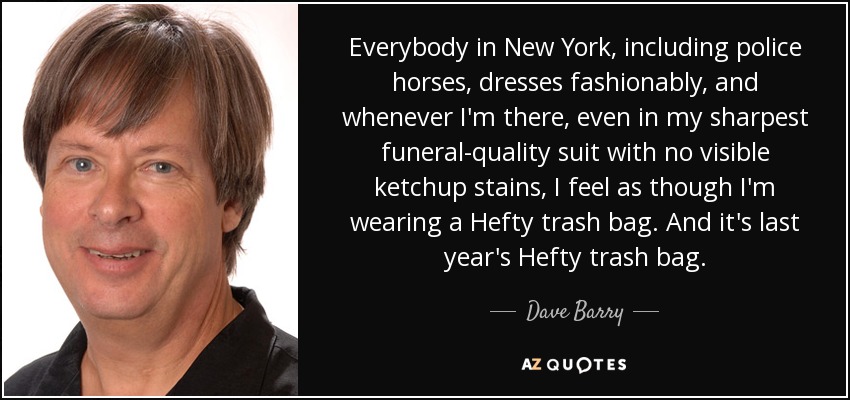 Everybody in New York, including police horses, dresses fashionably, and whenever I'm there, even in my sharpest funeral-quality suit with no visible ketchup stains, I feel as though I'm wearing a Hefty trash bag. And it's last year's Hefty trash bag. - Dave Barry