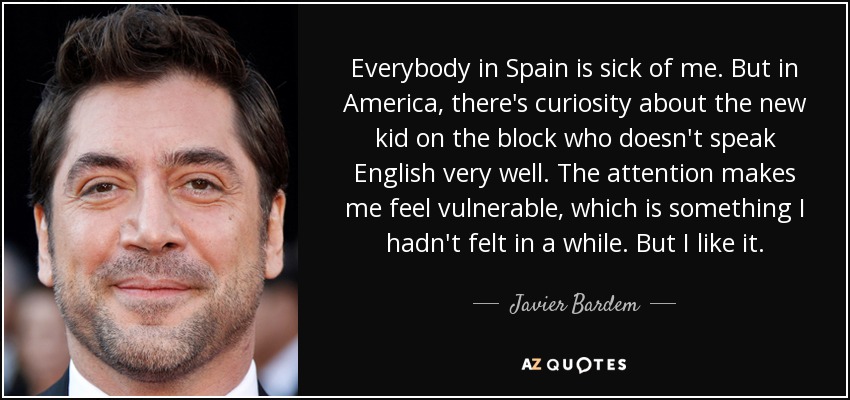 Everybody in Spain is sick of me. But in America, there's curiosity about the new kid on the block who doesn't speak English very well. The attention makes me feel vulnerable, which is something I hadn't felt in a while. But I like it. - Javier Bardem
