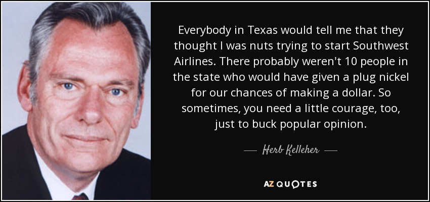 Everybody in Texas would tell me that they thought I was nuts trying to start Southwest Airlines. There probably weren't 10 people in the state who would have given a plug nickel for our chances of making a dollar. So sometimes, you need a little courage, too, just to buck popular opinion. - Herb Kelleher