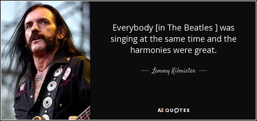 Everybody [in The Beatles ] was singing at the same time and the harmonies were great. - Lemmy Kilmister