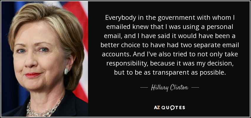 Everybody in the government with whom I emailed knew that I was using a personal email, and I have said it would have been a better choice to have had two separate email accounts. And I've also tried to not only take responsibility, because it was my decision, but to be as transparent as possible. - Hillary Clinton