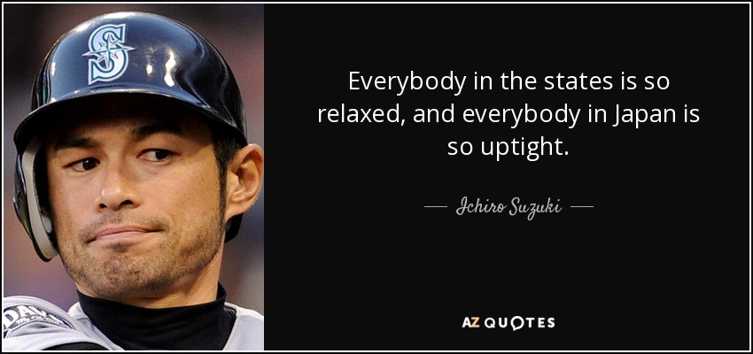 Everybody in the states is so relaxed, and everybody in Japan is so uptight. - Ichiro Suzuki
