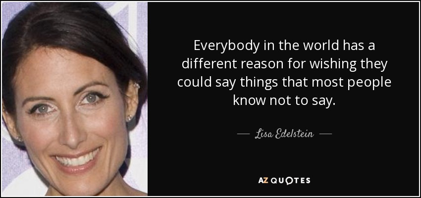 Everybody in the world has a different reason for wishing they could say things that most people know not to say. - Lisa Edelstein