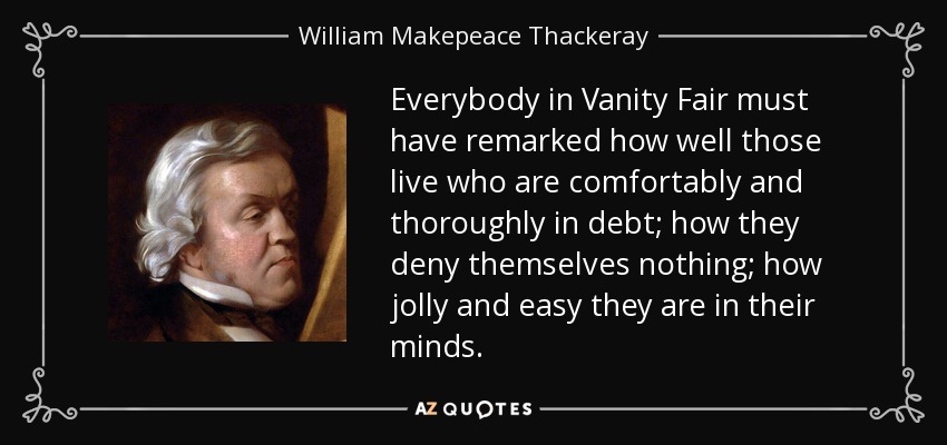 Everybody in Vanity Fair must have remarked how well those live who are comfortably and thoroughly in debt; how they deny themselves nothing; how jolly and easy they are in their minds. - William Makepeace Thackeray