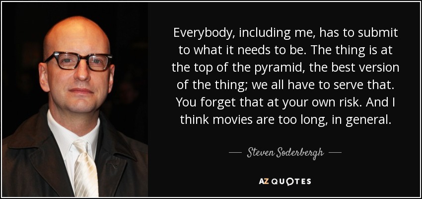 Everybody, including me, has to submit to what it needs to be. The thing is at the top of the pyramid, the best version of the thing; we all have to serve that. You forget that at your own risk. And I think movies are too long, in general. - Steven Soderbergh