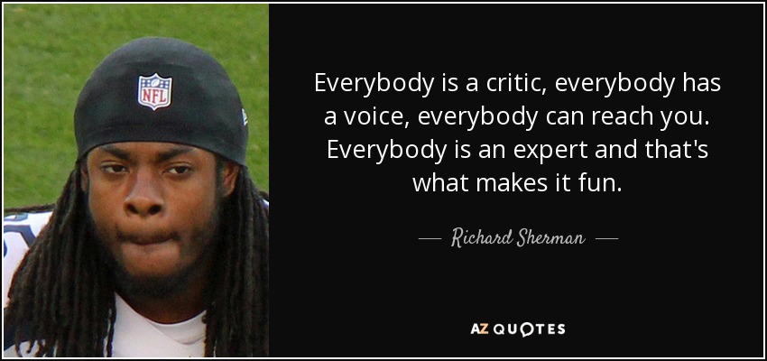 Everybody is a critic, everybody has a voice, everybody can reach you. Everybody is an expert and that's what makes it fun. - Richard Sherman