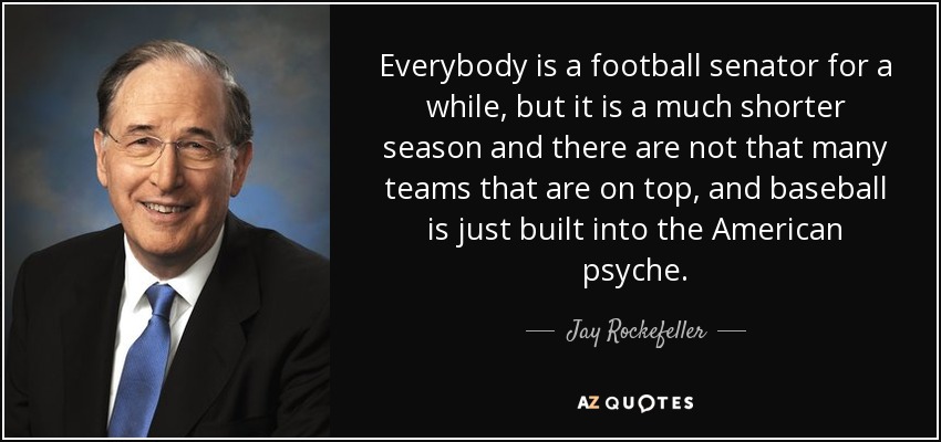 Everybody is a football senator for a while, but it is a much shorter season and there are not that many teams that are on top, and baseball is just built into the American psyche. - Jay Rockefeller